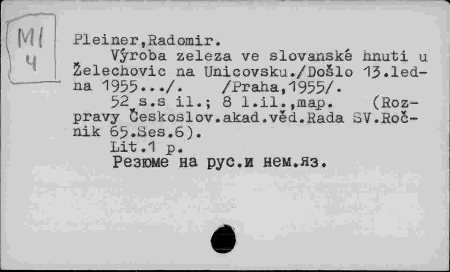 ﻿Pleine?,Radomir.
Vyroba zeleza ve slovanské hnuti u 2elechovic na Unicovsku./Doëlo 13.led-na 1955.../. /Praha,1955/.
52 s.s il.; 8 1.il.,map. (Roz-pravy Ôeskoslov.akad.vëd.Rada SV.Roë-nik 65.Ses.6).
Lit.1 p.
Резюме на рус.и нем.яз.